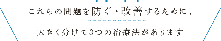 これらの問題を防ぐ・改善するために、大きく分けて3つの治療法があります